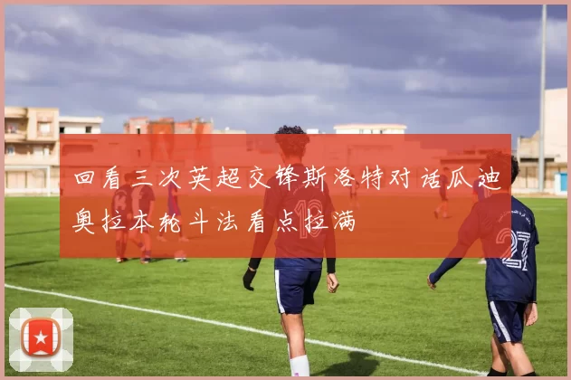 回看三次英超交锋斯洛特对话瓜迪奥拉本轮斗法看点拉满